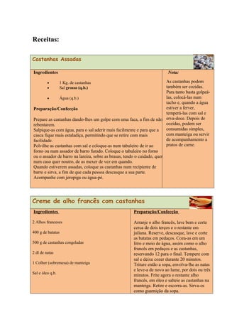Receitas:
Castanhas Assadas
Ingredientes
• 1 Kg. de castanhas
• Sal grosso (q.b.)
• Água (q.b.)
Preparação/Confecção
Prepare as castanhas dando-lhes um golpe com uma faca, a fim de não
rebentarem.
Salpique-as com água, para o sal aderir mais facilmente e para que a
casca fique mais estaladiça, permitindo que se retire com mais
facilidade.
Polvilhe as castanhas com sal e coloque-as num tabuleiro de ir ao
forno ou num assador de barro furado. Coloque o tabuleiro no forno
ou o assador de barro na lareira, sobre as brasas, tendo o cuidado, quer
num caso quer noutro, de as mexer de vez em quando.
Quando estiverem assadas, coloque as castanhas num recipiente de
barro e sirva, a fim de que cada pessoa descasque a sua parte.
Acompanhe com jeropiga ou água-pé.
Nota:
As castanhas podem
também ser cozidas.
Para tanto basta golpeá-
las, colocá-las num
tacho e, quando a água
estiver a ferver,
temperá-las com sal e
erva-doce. Depois de
cozidas, podem ser
consumidas simples,
com manteiga ou servir
de acompanhamento a
pratos de carne.
Creme de alho francês com castanhas
Ingredientes
2 Alhos franceses
400 g de batatas
500 g de castanhas congeladas
2 dl de natas
1 Colher (sobremesa) de manteiga
Sal e óleo q.b.
Preparação/Confecção
Arranje o alho francês, lave bem e corte
cerca de dois terços e o restante em
juliana. Reserve, descasque, lave e corte
as batatas em pedaços. Coza-as em um
litro e meio de água, assim como o alho
francês em pedaços e as castanhas,
reservando 12 para o final. Tempere com
sal e deixe cozer durante 20 minutos.
Triture então a sopa, envolva-lhe as natas
e leve-a de novo ao lume, por dois ou três
minutos. Frite agora o restante alho
francês, em óleo e salteie as castanhas na
manteiga. Retire e escorra-as. Sirva-os
como guarnição da sopa.
 