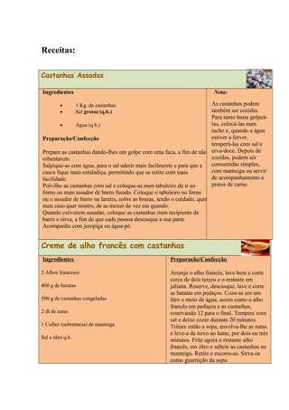 Receitas:
Castanhas Assadas
Ingredientes
• 1 Kg. de castanhas
• Sal grosso (q.b.)
• Água (q.b.)
Preparação/Confecção
Prepare as castanhas dando-lhes um golpe com uma faca, a fim de não
rebentarem.
Salpique-as com água, para o sal aderir mais facilmente e para que a
casca fique mais estaladiça, permitindo que se retire com mais
facilidade.
Polvilhe as castanhas com sal e coloque-as num tabuleiro de ir ao
forno ou num assador de barro furado. Coloque o tabuleiro no forno
ou o assador de barro na lareira, sobre as brasas, tendo o cuidado, quer
num caso quer noutro, de as mexer de vez em quando.
Quando estiverem assadas, coloque as castanhas num recipiente de
barro e sirva, a fim de que cada pessoa descasque a sua parte.
Acompanhe com jeropiga ou água-pé.
Nota:
As castanhas podem
também ser cozidas.
Para tanto basta golpeá-
las, colocá-las num
tacho e, quando a água
estiver a ferver,
temperá-las com sal e
erva-doce. Depois de
cozidas, podem ser
consumidas simples,
com manteiga ou servir
de acompanhamento a
pratos de carne.
Creme de alho francês com castanhas
Ingredientes
2 Alhos franceses
400 g de batatas
500 g de castanhas congeladas
2 dl de natas
1 Colher (sobremesa) de manteiga
Sal e óleo q.b.
Preparação/Confecção
Arranje o alho francês, lave bem e corte
cerca de dois terços e o restante em
juliana. Reserve, descasque, lave e corte
as batatas em pedaços. Coza-as em um
litro e meio de água, assim como o alho
francês em pedaços e as castanhas,
reservando 12 para o final. Tempere com
sal e deixe cozer durante 20 minutos.
Triture então a sopa, envolva-lhe as natas
e leve-a de novo ao lume, por dois ou três
minutos. Frite agora o restante alho
francês, em óleo e salteie as castanhas na
manteiga. Retire e escorra-as. Sirva-os
como guarnição da sopa.
 