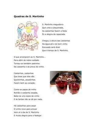 Quadras de S. Martinho
S. Martinho magusteiro
Que unes a pequenada,
As castanhas fazem a festa
És a alegria da rapaziada.
Chegou a altura das castanhas
Da água-pé e do bom vinho
Escusado será dizer
Que é tempo de S. Martinho.
O que arranjaram ao S. Martinho...
Para além de nobre soldado
Tornou-se também padrinho
Da castanha e da prova do vinho.
Castanhas, castanhas
Que boas que elas são.
Quentinhas, assadinhas
Fazem bem ao coração.
Come-se papas de milho
Romãs e castanha assada,
Bebe-se uns copos de vinho
E às tantas não se dá por nada.
Há castanhas para assar
O vinho novo para provar
Vem aí o dia de S. Martinho
E muita alegria para o festejar.
 