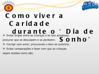Evitar brigas entre as crianças e se isso acontecer,  procurar que se desculpem e se perdoem; Corrigir com amor, procurando o bem do próximo; Evitar comparações e fazer com que as crianças  sejam aceitas como são; Como viver a Caridade  durante o ‘Dia de Sonho’ 