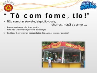 Não comprar  sorvete, algodão-doce,  churros, maçã do amor ... Porque realmente não é necessário Para não criar diferenças entre as crianças Caridade é perceber as  necessidades  dos outros, e não os  desejos ! “ Tô com fome, tio!” 