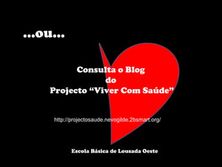 … ou… Consulta o Blog  do  Projecto “Viver Com Saúde” http://projectosaude.nevogilde.2bsmart.org/ Escola Básica de Lousada Oeste  