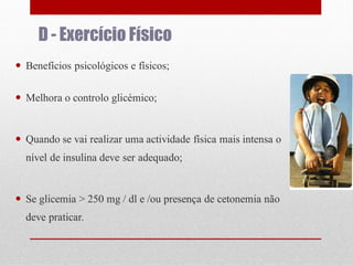 D - Exercício Físico
 Benefícios psicológicos e físicos;
 Melhora o controlo glicémico;

 Quando se vai realizar uma actividade física mais intensa o
nível de insulina deve ser adequado;

 Se glicemia > 250 mg / dl e /ou presença de cetonemia não
deve praticar.

 