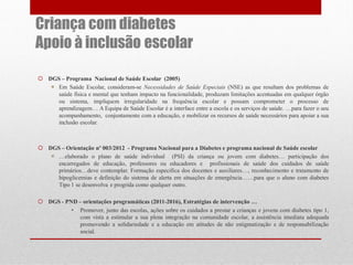 Criança com diabetes
Apoio à inclusão escolar
 DGS – Programa Nacional de Saúde Escolar (2005)
 Em Saúde Escolar, consideram-se Necessidades de Saúde Especiais (NSE) as que resultam dos problemas de
saúde física e mental que tenham impacto na funcionalidade, produzam limitações acentuadas em qualquer órgão
ou sistema, impliquem irregularidade na frequência escolar e possam comprometer o processo de
aprendizagem… A Equipa de Saúde Escolar é a interface entre a escola e os serviços de saúde. …para fazer o seu
acompanhamento, conjuntamente com a educação, e mobilizar os recursos de saúde necessários para apoiar a sua
inclusão escolar.

 DGS – Orientação nº 003/2012 - Programa Nacional para a Diabetes e programa nacional de Saúde escolar
 …elaborado o plano de saúde individual (PSI) da criança ou jovem com diabetes… participação dos
encarregados de educação, professores ou educadores e profissionais de saúde dos cuidados de saúde
primários…deve contemplar. Formação especifica dos docentes e auxiliares…, reconhecimento e tratamento de
hipoglicemias e definição do sistema de alerta em situações de emergência……para que o aluno com diabetes
Tipo 1 se desenvolva e progrida como qualquer outro.
 DGS - PND – orientações programáticas (2011-2016), Estratégias de intervenção …
• Promover, junto das escolas, ações sobre os cuidados a prestar a crianças e jovens com diabetes tipo 1,
com vista a estimular a sua plena integração na comunidade escolar, a assistência imediata adequada
promovendo a solidariedade e a educação em atitudes de não estigmatização e de responsabilização
social.

 