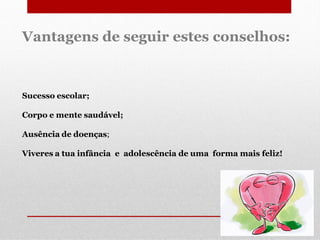 Vantagens de seguir estes conselhos:

Sucesso escolar;
Corpo e mente saudável;
Ausência de doenças;

Viveres a tua infância e adolescência de uma forma mais feliz!

 