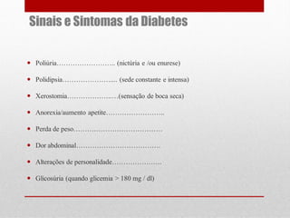 Sinais e Sintomas da Diabetes
 Poliúria…………………….. (nictúria e /ou enurese)
 Polidipsia………………….... (sede constante e intensa)

 Xerostomia………………..…(sensação de boca seca)
 Anorexia/aumento apetite……………………..
 Perda de peso…………………………………
 Dor abdominal……………………………….
 Alterações de personalidade………………….
 Glicosúria (quando glicemia > 180 mg / dl)

 
