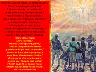 "Morrer é apenas morrer. A morte acabou./
Morrer é uma fogueira fugitiva.
É atravessar uma porta à deriva /
e encontre o que tanto procurava./
Pare de chorar e faça perguntas, /
veja o Amor sem enigmas ou espelhos; /
descanse de viver na ternura; /
tenha paz, luz, a casa junto /
e encontrar, deixando as dores longe, /
O luz de a noite depois de tanta noite
escura ". José Luis Martín Descalço
"Morir sólo es morir.
Morir se acaba./
Morir es una hoguera fugitiva./
Es cruzar una puerta a la deriva/
y encontrar lo que tanto se buscaba./
Acabar de llorar y hacer preguntas,/
ver al Amor sin enigmas ni espejos;/
descansar de vivir en la ternura;/
tener la paz , la luz, la casa juntas/
y hallar, dejando los dolores lejos,/
la Noche-luz tras tanta noche oscura".
José Luis Martín Descalzo
 