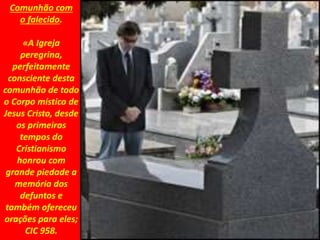 Comunhão com
o falecido.
«A Igreja
peregrina,
perfeitamente
consciente desta
comunhão de todo
o Corpo místico de
Jesus Cristo, desde
os primeiros
tempos do
Cristianismo
honrou com
grande piedade a
memória dos
defuntos e
também ofereceu
orações para eles;
CIC 958.
 
