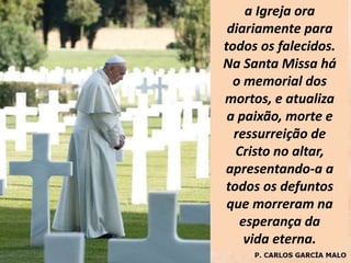 a Igreja ora
diariamente para
todos os falecidos.
Na Santa Missa há
o memorial dos
mortos, e atualiza
a paixão, morte e
ressurreição de
Cristo no altar,
apresentando-a a
todos os defuntos
que morreram na
esperança da
vida eterna.
 