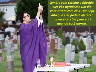 Lembra com carinho o falecido,
eles vão agradecer. Um dia
você estará com eles. Que seja
dito que eles podem oferecer
missas e orações para você
quando você morrer.
 