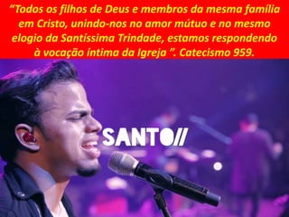 “Todos os filhos de Deus e membros da mesma família
em Cristo, unindo-nos no amor mútuo e no mesmo
elogio da Santíssima Trindade, estamos respondendo
à vocação íntima da Igreja ”. Catecismo 959.
 