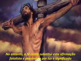No entanto, a fé cristã substitui esta afirmação
fatalista e pessimista por luz e significado
 