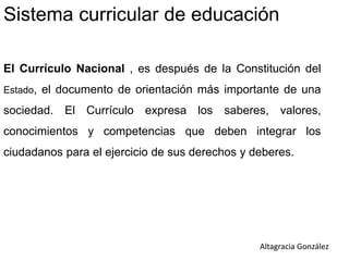 Sistema curricular de educación
El Currículo Nacional , es después de la Constitución del
Estado, el documento de orientación más importante de una
sociedad. El Currículo expresa los saberes, valores,
conocimientos y competencias que deben integrar los
ciudadanos para el ejercicio de sus derechos y deberes.
Altagracia González
 