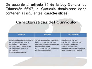 De acuerdo al artículo 64 de la Ley General de
Educación 66’97, el Currículo dominicano debe
contener las siguientes características:
 