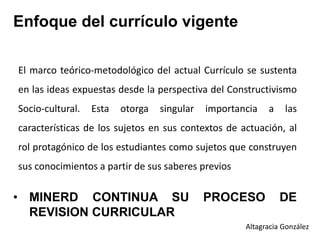 • MINERD CONTINUA SU PROCESO DE
REVISION CURRICULAR
Enfoque del currículo vigente
El marco teórico-metodológico del actual Currículo se sustenta
en las ideas expuestas desde la perspectiva del Constructivismo
Socio-cultural. Esta otorga singular importancia a las
características de los sujetos en sus contextos de actuación, al
rol protagónico de los estudiantes como sujetos que construyen
sus conocimientos a partir de sus saberes previos
Altagracia González
 