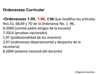Ordenanzas Curricular
•Ordenanzas 1-95, 1-96, 1’98 Que modifica los artículos
Nos.51, 68,69 y 7O de la Ordenanza No. 1 -96,
9-2000 (comité padre amigos de la escuela)
7-2014 (pruebas nacionales)
1,97 (profesionalidad de los maestro)
2,97 (ordenanzas departamental y despacho de la
secretaria)
8,2004 (sistema nacional del docente)
Altagracia González
 