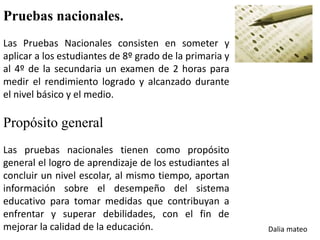 Pruebas nacionales.
Las Pruebas Nacionales consisten en someter y
aplicar a los estudiantes de 8º grado de la primaria y
al 4º de la secundaria un examen de 2 horas para
medir el rendimiento logrado y alcanzado durante
el nivel básico y el medio.
Propósito general
Las pruebas nacionales tienen como propósito
general el logro de aprendizaje de los estudiantes al
concluir un nivel escolar, al mismo tiempo, aportan
información sobre el desempeño del sistema
educativo para tomar medidas que contribuyan a
enfrentar y superar debilidades, con el fin de
mejorar la calidad de la educación. Dalia mateo
 