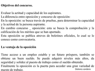 Objetivos del concurso.
Evaluar la actitud y capacidad de los aspirantes.
La diferencia entre oposición y concurso de oposición:
En la oposición: se busca través de pruebas, para determinar la capacidad
y la actitud de la persona aspirante.
En cambio concurso _ oposición: esta se busca la comprobación y la
calificación de los méritos que se han aportado.
Esta oposición se publica atreves de boletines oficiales, lo cual se le
conoce como convocatoria.
La ventaja de la oposición
Tiene acceso a un empleo estable y un futuro próspero, también se
obtiene un buen sueldo. Se puede adquirir niveles más altos, da
seguridad y solidez al puesto de trabajo como el sueldo obtenido.
Finalmente la oposición es la puerta para acceder una gran variedad de
puesto de trabajo. Dolores cordero
 