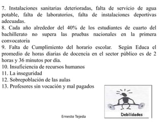 7. Instalaciones sanitarias deterioradas, falta de servicio de agua
potable, falta de laboratorios, falta de instalaciones deportivas
adecuadas.
8. Cada año alrededor del 40% de los estudiantes de cuarto del
bachillerato no supera las pruebas nacionales en la primera
convocatoria
9. Falta de Cumplimiento del horario escolar. Según Educa el
promedio de horas diarias de docencia en el sector público es de 2
horas y 36 minutos por día.
10. Insuficiencia de recursos humanos
11. La inseguridad
12. Sobrepoblación de las aulas
13. Profesores sin vocación y mal pagados
Ernesto Tejeda
 