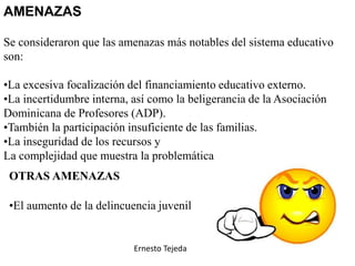 AMENAZAS
Se consideraron que las amenazas más notables del sistema educativo
son:
•La excesiva focalización del financiamiento educativo externo.
•La incertidumbre interna, así como la beligerancia de la Asociación
Dominicana de Profesores (ADP).
•También la participación insuficiente de las familias.
•La inseguridad de los recursos y
La complejidad que muestra la problemática educativa
OTRAS AMENAZAS
•El aumento de la delincuencia juvenil
Ernesto Tejeda
 