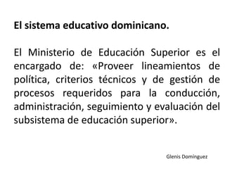 El sistema educativo dominicano.
El Ministerio de Educación Superior es el
encargado de: «Proveer lineamientos de
política, criterios técnicos y de gestión de
procesos requeridos para la conducción,
administración, seguimiento y evaluación del
subsistema de educación superior».
Glenis Domínguez
 