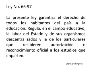 Ley No. 66-97
La presente ley garantiza el derecho de
todos los habitantes del país a la
educación. Regula, en el campo educativo,
la labor del Estado y de sus organismos
descentralizados y la de los particulares
que recibieren autorización o
reconocimiento oficial a los estudios que
imparten.
Glenis Domínguez
 