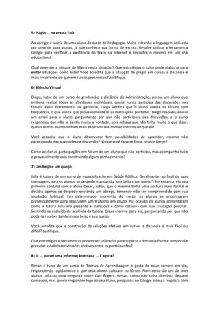 5) Plágio ... na era da EaD 
Ao corrigir a tarefa de uma aluna do curso de Pedagogia, Maira estranha a linguagem utilizada 
por uma de suas alunas, já que conhece sua forma de escrita. Resolve utilizar a ferramenta 
Google para verificar a existência do texto na Internet e encontra o mesmo em um site 
educacional. 
Qual deve ser a atitude de Maira nesta situação? Que estratégias o tutor pode elaborar para 
evitar situações como esta? Você acredita que a situação de plágio em cursos a distância é 
mais recorrente do que em cursos presenciais? Justifique. 
6) Silêncio Virtual 
Diego, tutor de um curso de graduação a distância de Administração, possui um aluno que 
embora realize todas as atividades individuais, quase nunca participa das discussões nos 
fóruns. Pelas ferramentas de gerência, Diego verifica que o aluno acessa os fóruns com 
freqüência, o que indica que provavelmente lê as mensagens postadas. Diego resolveu enviar 
um email para o aluno, perguntando por que não participava das discussões, e o aluno 
respondeu que não se sentia muito a vontade, pois achava que não tinha muito o que dizer, 
que os outros alunos tinham mais experiência e conhecimentos do que ele. 
Você acredita que o aluno observador tem possibilidades de aprender, mesmo não 
participando das atividades de discussão? O que você faria se fosse o tutor Diego? 
Como avaliar as participações em fórum de um aluno que não participa, mas acompanha tudo 
e provavelmente está construindo algum conhecimento? 
7) Um beijo e um queijo 
Julia é tutora de um curso de especialização em Saúde Pública. Geralmente, ao final de suas 
mensagens para os alunos, se despede mandando “um beijo e um queijo”. No entanto, em seu 
primeiro contato com o aluno Cesar, achou que o mesmo tinha uma postura mais formal e 
decidiu apenas se despedir enviando um abraço, temendo não ser compreendida com sua 
saudação habitual. Em determinado momento do curso, os alunos se encontraram 
presencialmente para realizarem um trabalho em grupo. Na ocasião os alunos comentaram 
como a tutora Julia era presente e atenciosa e como cativava com sua saudação peculiar. 
Sentindo‐se excluído da acolhida da tutora, Cesar escreve para ela, perguntando por que não 
poderia receber também seu beijo e seu queijo. 
Você acredita que a construção de relações afetivas em cursos a distancia é mais fácil ou 
difícil? Justifique. 
Que estratégias e ferramentas podem ser utilizadas para superar a distância física e temporal e 
procurar estabelecer vínculos afetivos entre os participantes? 
8) Iii ... passei uma informação errada ... E agora? 
Renan é tutor de um curso de Teorias de Aprendizagem e gosta de estar sempre em dia, 
respondendo rapidamente o que seus alunos colocam no fórum. Num certo dia um de seus 
alunos colocou uma pergunta sobre Carl Rogers. Renan, como não tinha domínio daquele 
conteúdo, mas queria responder logo ao seu aluno, pesquisou no Google e deu a resposta com 
 