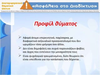 Προφίλ θύματος
 Αφορά άτομα υπερκινητικά, παχύσαρκα, με
διαφορετικό σεξουαλικό προσανατολισμό που δεν
ωριμάζουν τόσο γρήγορα όσο άλλοι.
 Δεν είναι δημοφιλείς και συχνά παρουσιάζουν φοβίες
και άγχος που εντείνουν την μοναχικότητα τους
 Είναι ψυχολογικά τραυματισμένοι, διότι θεωρούν ότι
είναι υπεύθυνοι για την κατάσταση που δέχονται .
 