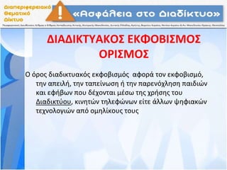 ΔΙΑΔΙΚΤΥΑΚΟΣ ΕΚΦΟΒΙΣΜΟΣ
ΟΡΙΣΜΟΣ
Ο όρος διαδικτυακός εκφοβισμός αφορά τον εκφοβισμό,
την απειλή, την ταπείνωση ή την παρενόχληση παιδιών
και εφήβων που δέχονται μέσω της χρήσης του
Διαδικτύου, κινητών τηλεφώνων είτε άλλων ψηφιακών
τεχνολογιών από ομηλίκους τους
 