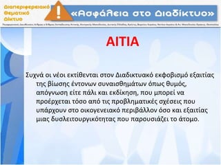 ΑΙΤΙΑ
Συχνά οι νέοι εκτίθενται στον Διαδικτυακό εκφοβισμό εξαιτίας
της βίωσης έντονων συναισθημάτων όπως θυμός,
απόγνωση είτε πάλι και εκδίκηση, που μπορεί να
προέρχεται τόσο από τις προβληματικές σχέσεις που
υπάρχουν στο οικογενειακό περιβάλλον όσο και εξαιτίας
μιας δυσλειτουργικότητας που παρουσιάζει το άτομο.
 