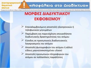 ΜΟΡΦΕΣ ΔΙΑΔΥΚΤΙΑΚΟΥ
ΕΚΦΟΒΙΣΜΟΥ
 Επαναλαμβανόμενη αποστολή ηλεκτρονικών ή
τηλεφωνικών μηνυμάτων
 Παρέμβαση και παρενόχληση οποιασδήποτε
διαδικτυακής δραστηριότητας του ατόμου
 Είσοδος σε προσωπικούς διαδικτυακούς
λογαριασμούς του ατόμου
 Αποστολή φωτογραφιών του ατόμου ή αλλού
είδους μαγνητοσκοπημένου υλικού
 Αποστολή προσωπικών πληροφοριών του
ατόμου σε πολλαπλούς παραλήπτες
 