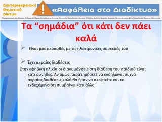 Τα “σημάδια” ότι κάτι δεν πάει
καλά
 Είναι μυστικοπαθές με τις ηλεκτρονικές συσκευές του
 Έχει ακραίες διαθέσεις
Στην εφηβική ηλικία οι διακυμάνσεις στη διάθεση του παιδιού είναι
κάτι σύνηθες. Αν όμως παρατηρήσετε να εκδηλώνει συχνά
ακραίες διαθέσεις καλό θα ήταν να σκεφτείτε και το
ενδεχόμενο ότι συμβαίνει κάτι άλλο.
 