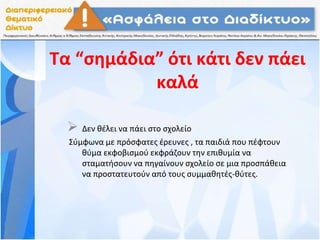 Τα “σημάδια” ότι κάτι δεν πάει
καλά
 Δεν θέλει να πάει στο σχολείο
Σύμφωνα με πρόσφατες έρευνες , τα παιδιά που πέφτουν
θύμα εκφοβισμού εκφράζουν την επιθυμία να
σταματήσουν να πηγαίνουν σχολείο σε μια προσπάθεια
να προστατευτούν από τους συμμαθητές-θύτες.
 
