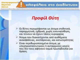 Προφίλ Θύτη
 Οι θύτες περιγράφονται ως άτομα επιθετικά,
παρορμητικά, εχθρικά, χωρίς ενσυναίσθηση,
και τείνουν να έχουν τάσεις κυριαρχίας
 Άτομα που διακατέχονται από αισθήματα
ανασφάλειας, ανεπάρκειας, και κατωτερότητας
 Είναι περιθωριοποιηµένα άτοµα, µε
υπερπροστατευτικούς ή αυταρχικούς γονείς
που δεν τους αφήνουν καµιά πρωτοβουλία για
δράση.
 