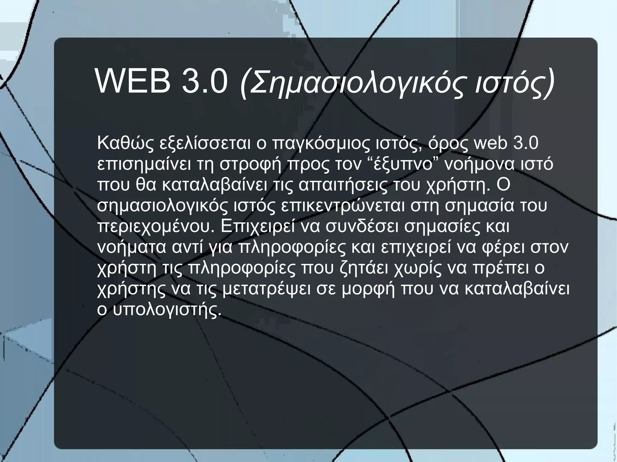WEB 3.0 (Σημασιολογικός ιστός)
Καθώς εξελίσσεται ο παγκόσμιος ιστός, όρος web 3.0
επισημαίνει τη στροφή προς τον “έξυπνο” νοήμονα ιστό
που θα καταλαβαίνει τις απαιτήσεις του χρήστη. Ο
σημασιολογικός ιστός επικεντρώνεται στη σημασία του
περιεχομένου. Επιχειρεί να συνδέσει σημασίες και
νοήματα αντί για πληροφορίες και επιχειρεί να φέρει στον
χρήστη τις πληροφορίες που ζητάει χωρίς να πρέπει ο
χρήστης να τις μετατρέψει σε μορφή που να καταλαβαίνει
ο υπολογιστής.
 