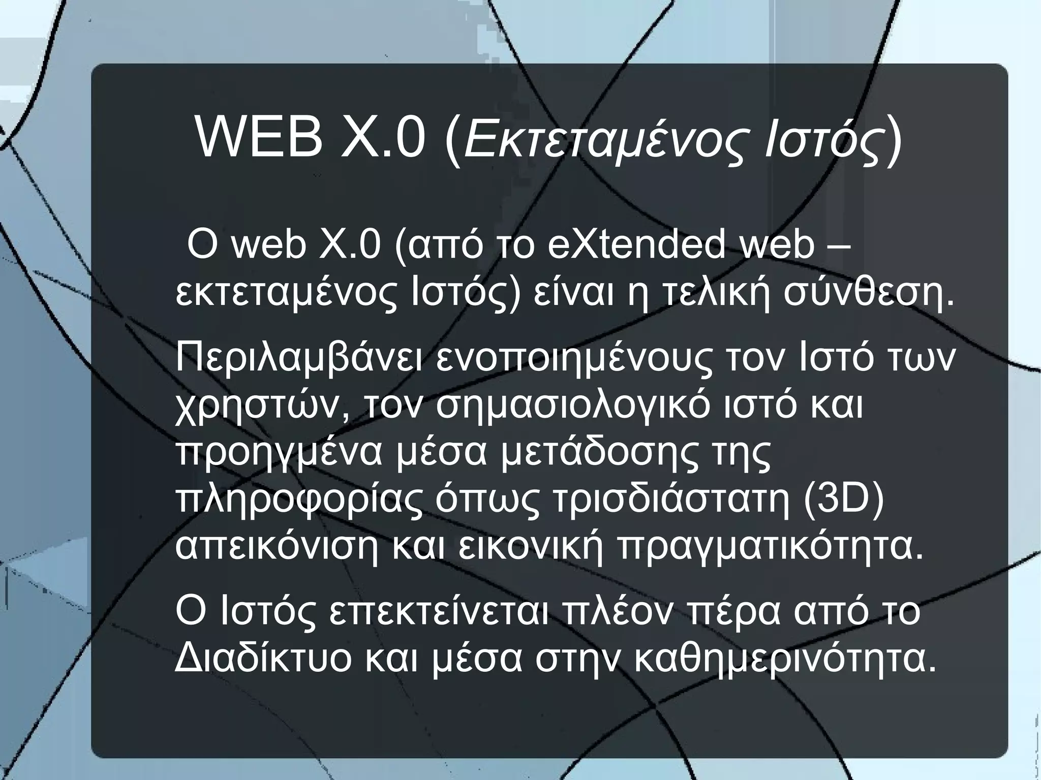 WEB X.0 (Εκτεταμένος Ιστός)
Ο web X.0 (από το eXtended web –
εκτεταμένος Ιστός) είναι η τελική σύνθεση.
Περιλαμβάνει ενοποιημένους τον Ιστό των
χρηστών, τον σημασιολογικό ιστό και
προηγμένα μέσα μετάδοσης της
πληροφορίας όπως τρισδιάστατη (3D)
απεικόνιση και εικονική πραγματικότητα.
Ο Ιστός επεκτείνεται πλέον πέρα από το
Διαδίκτυο και μέσα στην καθημερινότητα.
 