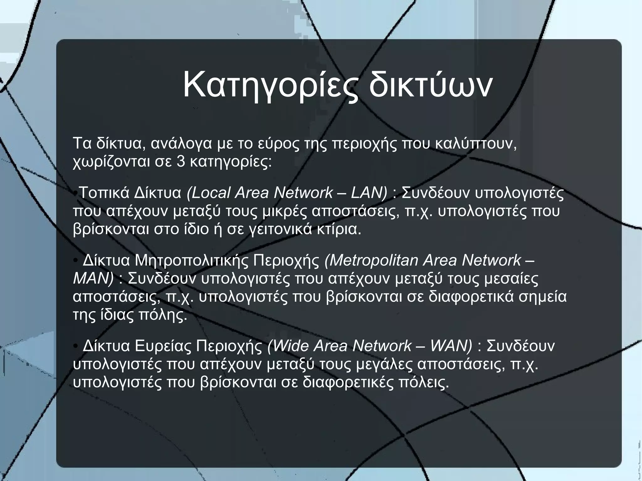 Κατηγορίες δικτύων
Τα δίκτυα, ανάλογα με το εύρος της περιοχής που καλύπτουν,
χωρίζονται σε 3 κατηγορίες:
●Τοπικά Δίκτυα (Local Area Network – LAN) : Συνδέουν υπολογιστές
που απέχουν μεταξύ τους μικρές αποστάσεις, π.χ. υπολογιστές που
βρίσκονται στο ίδιο ή σε γειτονικά κτίρια.
● Δίκτυα Μητροπολιτικής Περιοχής (Metropolitan Area Network –
MAN) : Συνδέουν υπολογιστές που απέχουν μεταξύ τους μεσαίες
αποστάσεις, π.χ. υπολογιστές που βρίσκονται σε διαφορετικά σημεία
της ίδιας πόλης.
● Δίκτυα Ευρείας Περιοχής (Wide Area Network – WAN) : Συνδέουν
υπολογιστές που απέχουν μεταξύ τους μεγάλες αποστάσεις, π.χ.
υπολογιστές που βρίσκονται σε διαφορετικές πόλεις.
 