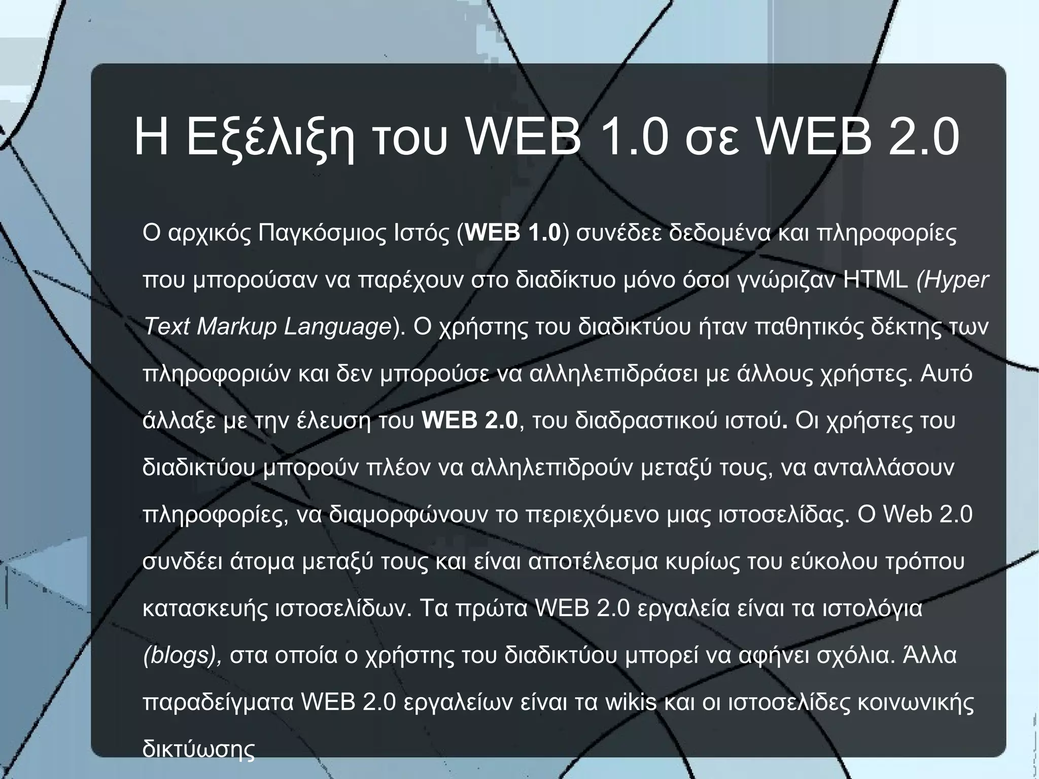 Η Εξέλιξη του WEB 1.0 σε WEB 2.0
Ο αρχικός Παγκόσμιος Ιστός (WEB 1.0) συνέδεε δεδομένα και πληροφορίες
που μπορούσαν να παρέχουν στο διαδίκτυο μόνο όσοι γνώριζαν HTML (Hyper
Text Markup Language). Ο χρήστης του διαδικτύου ήταν παθητικός δέκτης των
πληροφοριών και δεν μπορούσε να αλληλεπιδράσει με άλλους χρήστες. Αυτό
άλλαξε με την έλευση του WEB 2.0, του διαδραστικού ιστού. Οι χρήστες του
διαδικτύου μπορούν πλέον να αλληλεπιδρούν μεταξύ τους, να ανταλλάσουν
πληροφορίες, να διαμορφώνουν το περιεχόμενο μιας ιστοσελίδας. Ο Web 2.0
συνδέει άτομα μεταξύ τους και είναι αποτέλεσμα κυρίως του εύκολου τρόπου
κατασκευής ιστοσελίδων. Τα πρώτα WEB 2.0 εργαλεία είναι τα ιστολόγια
(blogs), στα οποία ο χρήστης του διαδικτύου μπορεί να αφήνει σχόλια. Άλλα
παραδείγματα WEB 2.0 εργαλείων είναι τα wikis και οι ιστοσελίδες κοινωνικής
δικτύωσης
 