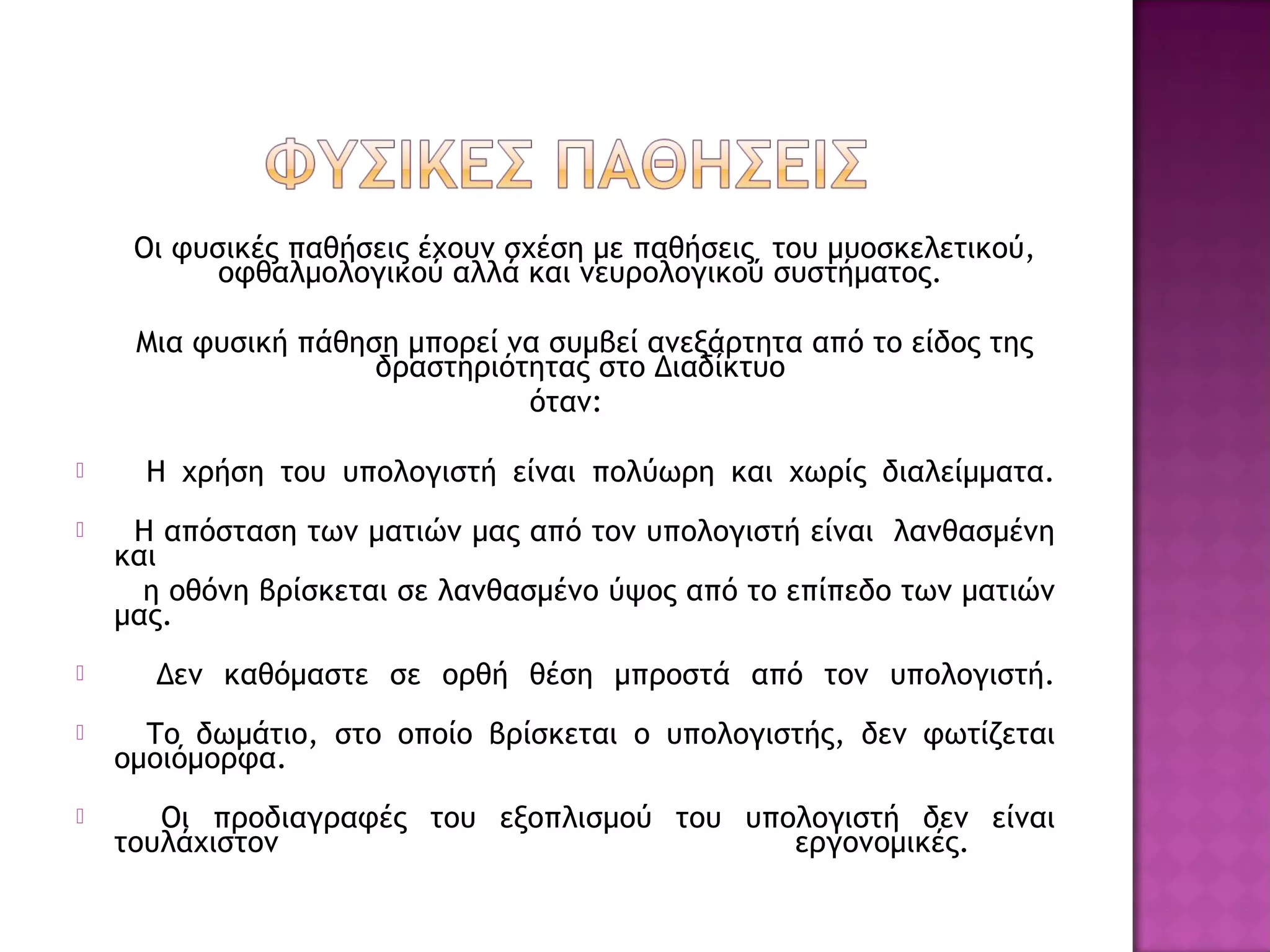 Οι φυσικές παθήσεις έχουν σχέση με παθήσεις του μυοσκελετικού,
οφθαλμολογικού αλλά και νευρολογικού συστήματος.
Μια φυσική πάθηση μπορεί να συμβεί ανεξάρτητα από το είδος της
δραστηριότητας στο Διαδίκτυο
όταν:
 Η χρήση του υπολογιστή είναι πολύωρη και χωρίς διαλείμματα.
 Η απόσταση των ματιών μας από τον υπολογιστή είναι λανθασμένη
και
η οθόνη βρίσκεται σε λανθασμένο ύψος από το επίπεδο των ματιών
μας.
 Δεν καθόμαστε σε ορθή θέση μπροστά από τον υπολογιστή.
 Το δωμάτιο, στο οποίο βρίσκεται ο υπολογιστής, δεν φωτίζεται
ομοιόμορφα.
 Οι προδιαγραφές του εξοπλισμού του υπολογιστή δεν είναι
τουλάχιστον εργονομικές.
 
