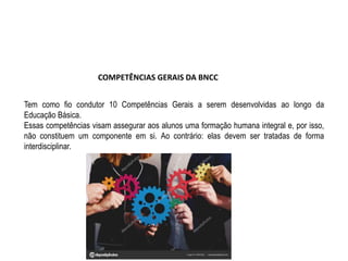 COMPETÊNCIAS GERAIS DA BNCC
Tem como fio condutor 10 Competências Gerais a serem desenvolvidas ao longo da
Educação Básica.
Essas competências visam assegurar aos alunos uma formação humana integral e, por isso,
não constituem um componente em si. Ao contrário: elas devem ser tratadas de forma
interdisciplinar.
 