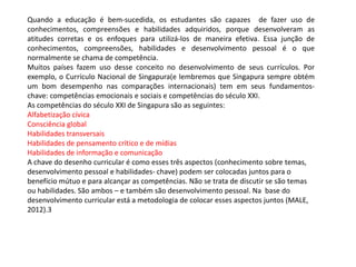 Quando a educação é bem-sucedida, os estudantes são capazes de fazer uso de
conhecimentos, compreensões e habilidades adquiridos, porque desenvolveram as
atitudes corretas e os enfoques para utilizá-los de maneira efetiva. Essa junção de
conhecimentos, compreensões, habilidades e desenvolvimento pessoal é o que
normalmente se chama de competência.
Muitos países fazem uso desse conceito no desenvolvimento de seus currículos. Por
exemplo, o Currículo Nacional de Singapura(e lembremos que Singapura sempre obtém
um bom desempenho nas comparações internacionais) tem em seus fundamentos-
chave: competências emocionais e sociais e competências do século XXI.
As competências do século XXI de Singapura são as seguintes:
Alfabetização cívica
Consciência global
Habilidades transversais
Habilidades de pensamento crítico e de mídias
Habilidades de informação e comunicação
A chave do desenho curricular é como esses três aspectos (conhecimento sobre temas,
desenvolvimento pessoal e habilidades- chave) podem ser colocadas juntos para o
benefício mútuo e para alcançar as competências. Não se trata de discutir se são temas
ou habilidades. São ambos – e também são desenvolvimento pessoal. Na base do
desenvolvimento curricular está a metodologia de colocar esses aspectos juntos (MALE,
2012).3
 