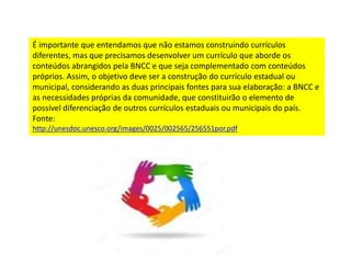 É importante que entendamos que não estamos construindo currículos
diferentes, mas que precisamos desenvolver um currículo que aborde os
conteúdos abrangidos pela BNCC e que seja complementado com conteúdos
próprios. Assim, o objetivo deve ser a construção do currículo estadual ou
municipal, considerando as duas principais fontes para sua elaboração: a BNCC e
as necessidades próprias da comunidade, que constituirão o elemento de
possível diferenciação de outros currículos estaduais ou municipais do país.
Fonte:
http://unesdoc.unesco.org/images/0025/002565/256551por.pdf
 