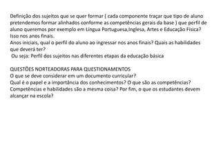 Definição dos sujeitos que se quer formar ( cada componente traçar que tipo de aluno
pretendemos formar alinhados conforme as competências gerais da base ) que perfil de
aluno queremos por exemplo em Língua Portuguesa,Inglesa, Artes e Educação Física?
Isso nos anos finais.
Anos iniciais, qual o perfil do aluno ao ingressar nos anos finais? Quais as habilidades
que deverá ter?
Ou seja: Perfil dos sujeitos nas diferentes etapas da educação básica
QUESTÕES NORTEADORAS PARA QUESTIONAMENTOS
O que se deve considerar em um documento curricular?
Qual é o papel e a importância dos conhecimentos? O que são as competências?
Competências e habilidades são a mesma coisa? Por fim, o que os estudantes devem
alcançar na escola?
 