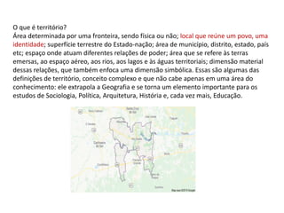 O que é território?
Área determinada por uma fronteira, sendo física ou não; local que reúne um povo, uma
identidade; superfície terrestre do Estado-nação; área de município, distrito, estado, país
etc; espaço onde atuam diferentes relações de poder; área que se refere às terras
emersas, ao espaço aéreo, aos rios, aos lagos e às águas territoriais; dimensão material
dessas relações, que também enfoca uma dimensão simbólica. Essas são algumas das
definições de território, conceito complexo e que não cabe apenas em uma área do
conhecimento: ele extrapola a Geografia e se torna um elemento importante para os
estudos de Sociologia, Política, Arquitetura, História e, cada vez mais, Educação.
 