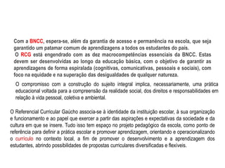 Com a BNCC, espera-se, além da garantia de acesso e permanência na escola, que seja
garantido um patamar comum de aprendizagens a todos os estudantes do país.
O RCG está engendrado com as dez macrocompetências essenciais da BNCC. Estas
devem ser desenvolvidas ao longo da educação básica, com o objetivo de garantir as
aprendizagens de forma espiralada (cognitivas, comunicativas, pessoais e sociais), com
foco na equidade e na superação das desigualdades de qualquer natureza.
O compromisso com a construção do sujeito integral implica, necessariamente, uma prática
educacional voltada para a compreensão da realidade social, dos direitos e responsabilidades em
relação à vida pessoal, coletiva e ambiental.
O Referencial Curricular Gaúcho associa-se à identidade da instituição escolar, à sua organização
e funcionamento e ao papel que exercer a partir das aspirações e expectativas da sociedade e da
cultura em que se insere. Tudo isso tem espaço no projeto pedagógico da escola, como ponto de
referência para definir a prática escolar e promover aprendizagem, orientando e operacionalizando
o currículo no contexto local, a fim de promover o desenvolvimento e a aprendizagem dos
estudantes, abrindo possibilidades de propostas curriculares diversificadas e flexíveis.
 