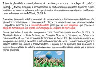 A interdisciplinaridade e contextualização são desafios que rompem com a lógica do conteúdo
isolado[...] devendo assegurar a transversalidade do conhecimento de diferentes disciplinas e eixos
temáticos, perpassando todo o currículo e propiciando a interlocução entre os saberes e os diferentes
campos do conhecimento (DCN, pág. 68, 2013).
O desafio é justamente trabalhar o currículo de forma articulada,entendendo que as habilidades são
elementos constitutivos para o desenvolvimento integral dos estudantes nos mais variados contextos.
É importante sublinhar que a interdisciplinaridade pressupõe um eixo integrador, que pode ser o
objeto de conhecimento, um projeto de investigação ou um plano de intervenção.
Nessa perspectiva é que são incorporadas como TemasTransversais questões da Ética, da
Pluralidade Cultural, do Meio Ambiente, da Educação Alimentar e Nutricional, da Saúde e da
Orientação Sexual e as Transformações da Tecnologia no Século XXI. Tais temáticas precisam ser
incorporadas nas áreas já existentes e no trabalho educativo da escola. É essa forma de organizar o
trabalho didático que garante a transversalidade. O desafio que se apresenta para as escolas é
justamente a amplitude do trabalho pedagógico com foco nas problemáticas sociais que o contexto
escolar apresenta.
 