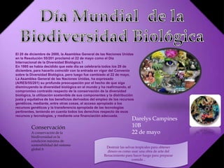 El 20 de diciembre de 2000, la Asamblea General de las Naciones Unidas
en la Resolución 55/201 proclamó el 22 de mayo como el Día
Internacional de la Diversidad Biológica.1
En 1995 se había decidido que este día se celebraría todos los 29 de
diciembre, para hacerlo coincidir con la entrada en vigor del Convenio
sobre la Diversidad Biológica, pero luego fue cambiado al 22 de mayo.
La Asamblea General de las Naciones Unidas, ha expresado
(A/RES/55/201) su profunda preocupación por el hecho de que siga
disminuyendo la diversidad biológica en el mundo y ha reafirmando, el
compromiso contraído respecto de la conservación de la diversidad
biológica, la utilización sostenible de sus componentes y la distribución
justa y equitativa de los beneficios derivados del empleo de los recursos
genéticos, mediante, entre otras cosas, el acceso apropiado a los
recursos genéticos y la transferencia apropiada de las tecnologías
pertinentes, teniendo en cuenta todos los derechos respecto de esos
recursos y tecnologías, y mediante una financiación adecuada.
Destruir las selvas tropicales para obtener
dinero es como usar una obra de arte del
Renacimiento para hacer fuego para preparar
comida ..
Darelys Campines
10B
22 de mayo
Conservación
A conservación de la
biodiversidad es la
condición máxima de
sostenibilidad del sistema
global ñ
 