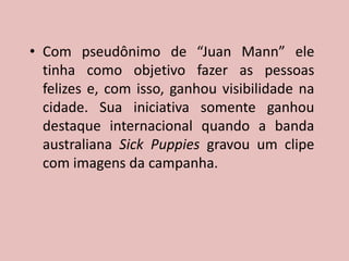 • Com pseudônimo de “Juan Mann” ele
tinha como objetivo fazer as pessoas
felizes e, com isso, ganhou visibilidade na
cidade. Sua iniciativa somente ganhou
destaque internacional quando a banda
australiana Sick Puppies gravou um clipe
com imagens da campanha.
 