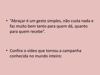 • “Abraçar é um gesto simples, não custa nada e
faz muito bem tanto para quem dá, quanto
para quem recebe”.
• Confira o vídeo que tornou a campanha
conhecida no mundo inteiro:
 