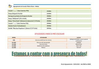 Agrupamento de Escolas À Beira Douro - Medas


Canção “……… “ (Ana Catarina 9ºD)                                   21h40m
Dança Desporto Escolar                                             21h50m
Entrega de prémios do Desporto Escolar                             22h00m
Dança “Bollywod” (TO e Profs)                                      22h20m
Dança “Party Rock” (Seleção de alunos do 2º/3ºCiclo)               22h30m
Canção “ ……..“ (Ana Catarina 9ºD)                                  22h40m
Ginásio Factor X (Gondomar)                                        22h50m
Desfile “Marchas Populares” (alunos 2º/3º Ciclo)                   23h10m



                                            ATIVIDADES PARA O PRÉ-ESCOLAR
      HORA                                             ATIVIDADE                                         LOCAL
                                                                                              ESPAÇO EXTERIOR, junto à sala de
       10h                                   Início do ateliê dos Vira Ventos
                                                                                                       professores
     10.30h                                     Percurso de manutenção                                  GINÁSIO
     10.30h                                           Hora do Conto                                    BIBLIOTECA
     10.30h                                      Ateliê de artes plásticas                              SALA TO2
     10.30h                                              Música                                          SALA B7




                                                                                Dia do Agrupamento – 06-06-2012 – das 9h00 às 24h00
 